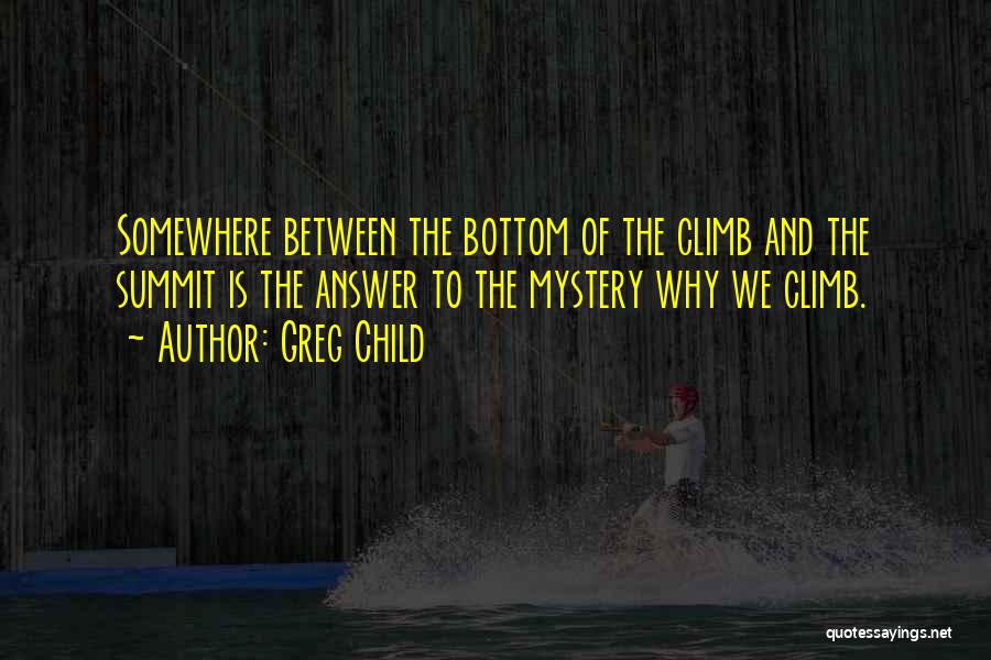 Greg Child Quotes: Somewhere Between The Bottom Of The Climb And The Summit Is The Answer To The Mystery Why We Climb.