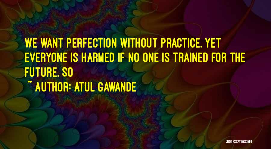Atul Gawande Quotes: We Want Perfection Without Practice. Yet Everyone Is Harmed If No One Is Trained For The Future. So