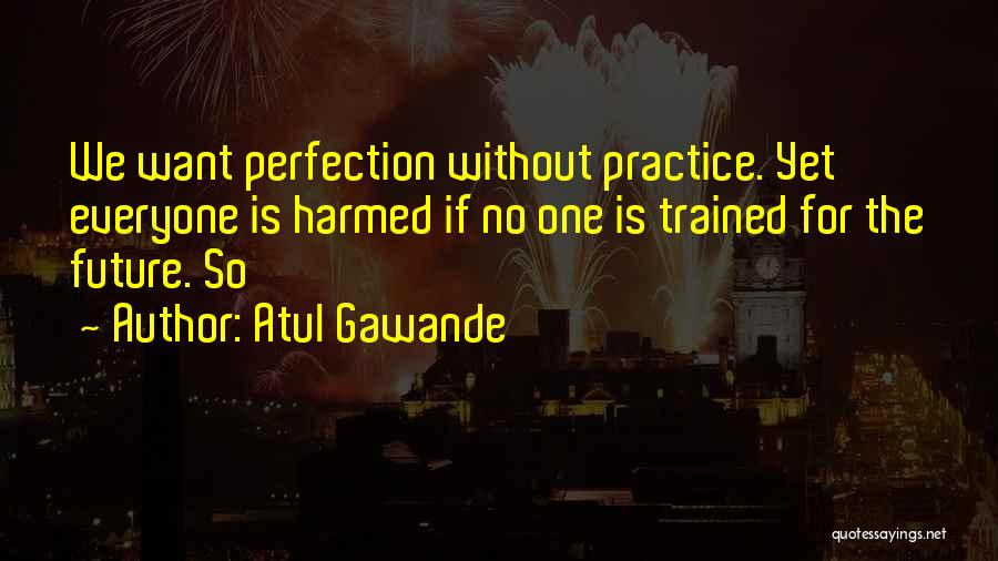 Atul Gawande Quotes: We Want Perfection Without Practice. Yet Everyone Is Harmed If No One Is Trained For The Future. So
