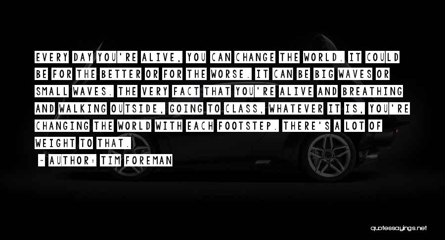 Tim Foreman Quotes: Every Day You're Alive, You Can Change The World. It Could Be For The Better Or For The Worse. It