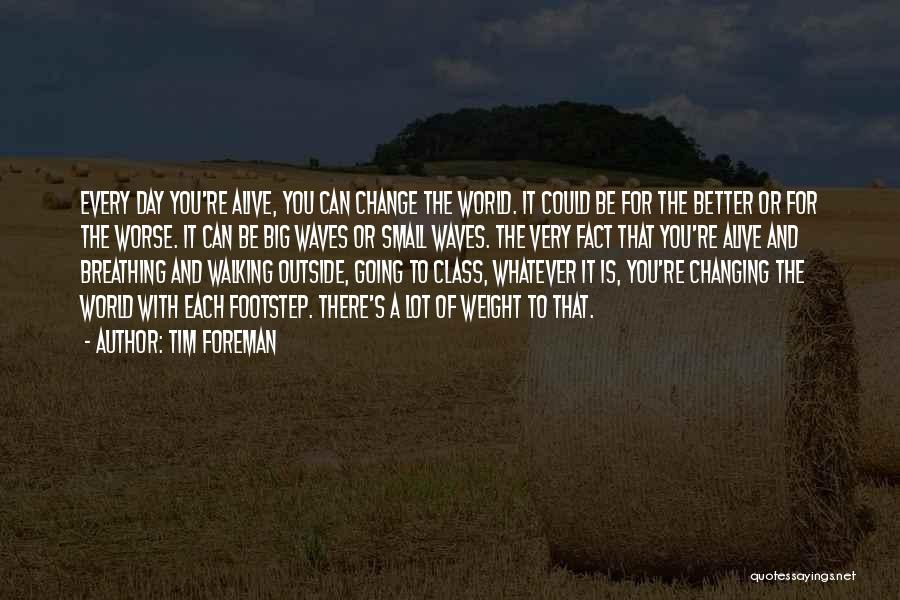 Tim Foreman Quotes: Every Day You're Alive, You Can Change The World. It Could Be For The Better Or For The Worse. It