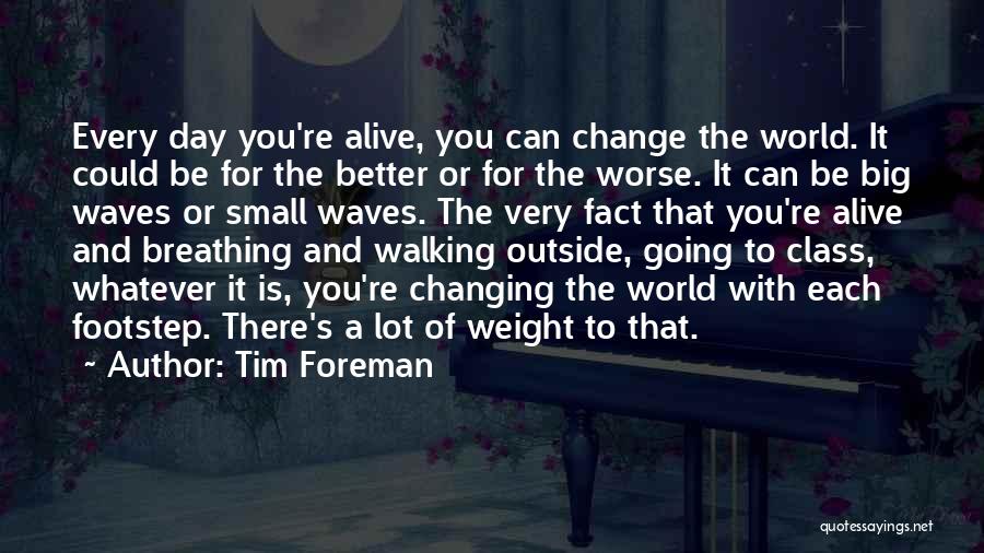 Tim Foreman Quotes: Every Day You're Alive, You Can Change The World. It Could Be For The Better Or For The Worse. It