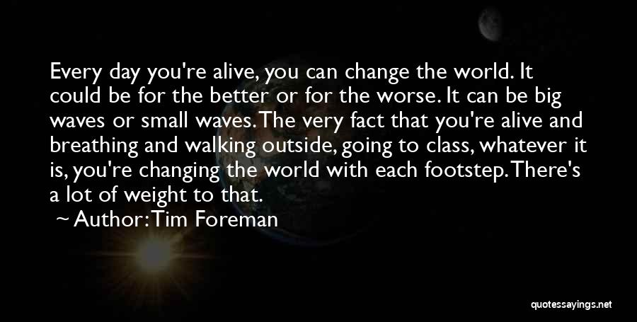 Tim Foreman Quotes: Every Day You're Alive, You Can Change The World. It Could Be For The Better Or For The Worse. It