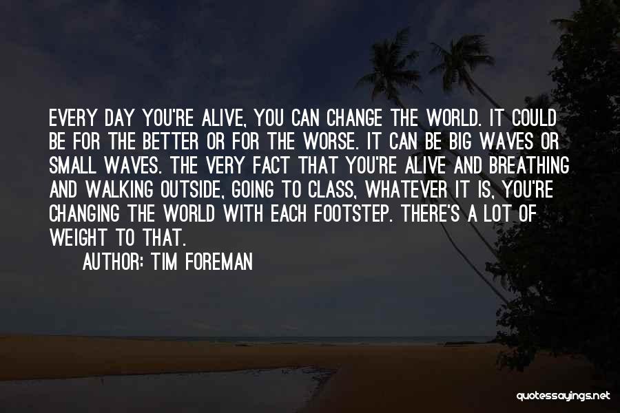 Tim Foreman Quotes: Every Day You're Alive, You Can Change The World. It Could Be For The Better Or For The Worse. It