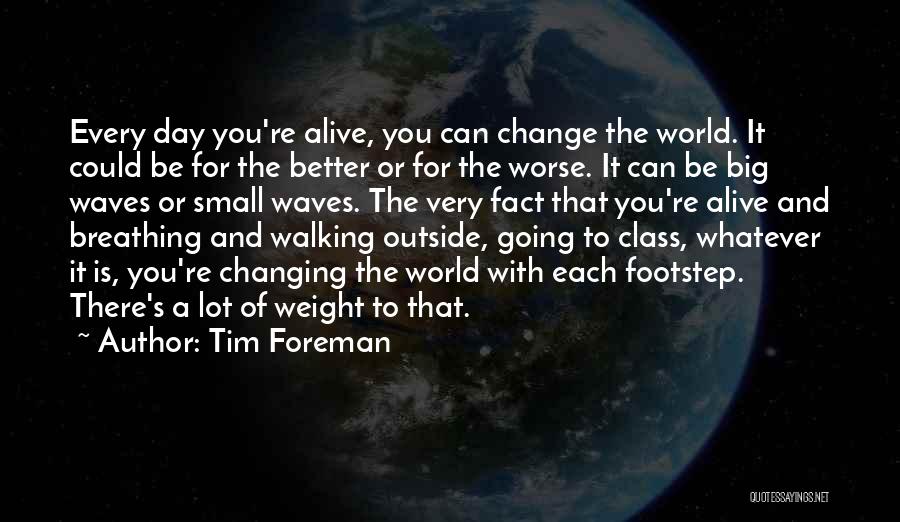 Tim Foreman Quotes: Every Day You're Alive, You Can Change The World. It Could Be For The Better Or For The Worse. It