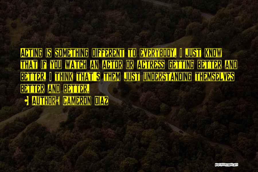 Cameron Diaz Quotes: Acting Is Something Different To Everybody. I Just Know That If You Watch An Actor Or Actress Getting Better And