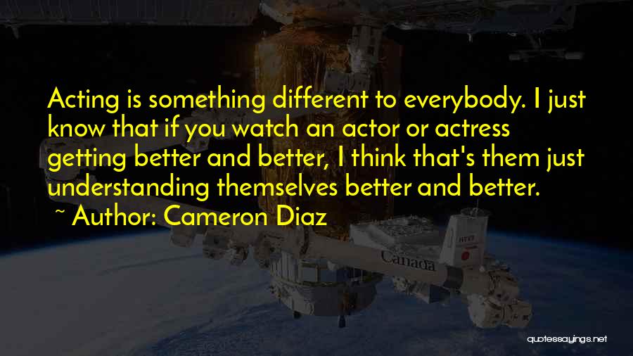 Cameron Diaz Quotes: Acting Is Something Different To Everybody. I Just Know That If You Watch An Actor Or Actress Getting Better And