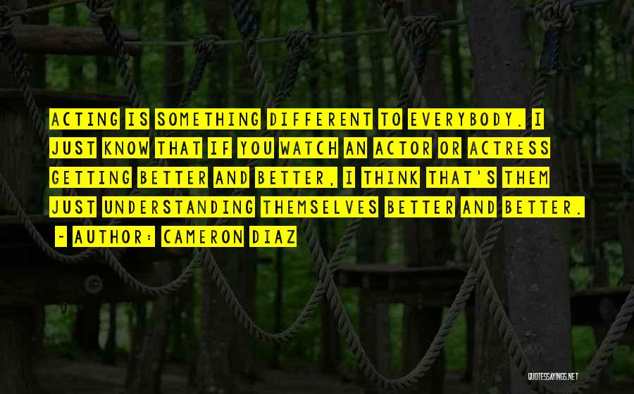 Cameron Diaz Quotes: Acting Is Something Different To Everybody. I Just Know That If You Watch An Actor Or Actress Getting Better And