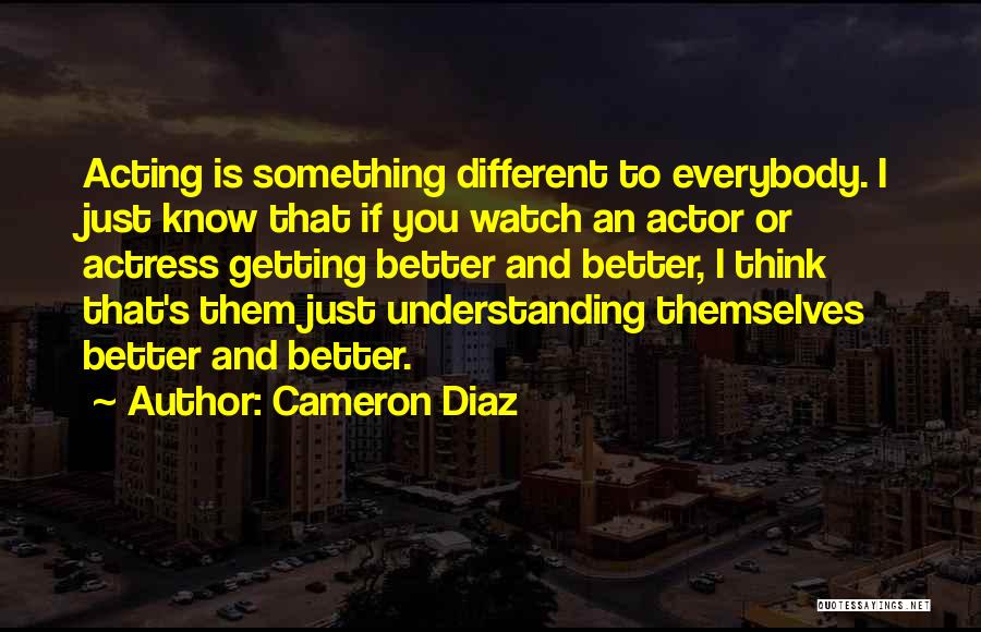 Cameron Diaz Quotes: Acting Is Something Different To Everybody. I Just Know That If You Watch An Actor Or Actress Getting Better And