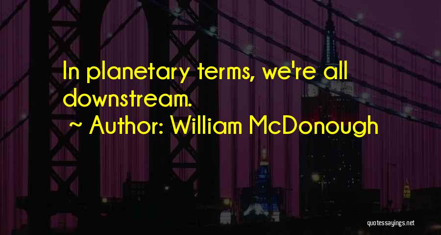 William McDonough Quotes: In Planetary Terms, We're All Downstream.