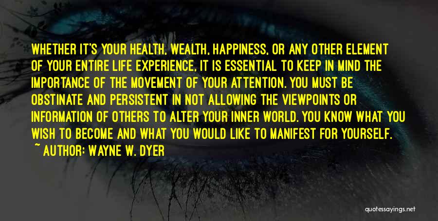 Wayne W. Dyer Quotes: Whether It's Your Health, Wealth, Happiness, Or Any Other Element Of Your Entire Life Experience, It Is Essential To Keep