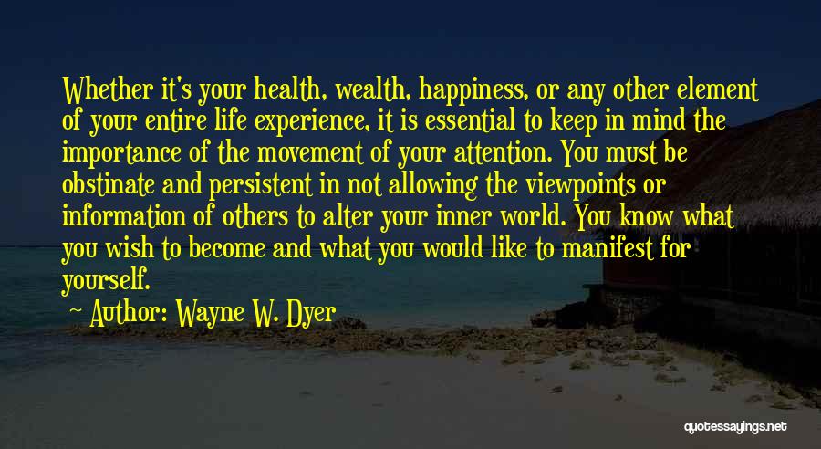 Wayne W. Dyer Quotes: Whether It's Your Health, Wealth, Happiness, Or Any Other Element Of Your Entire Life Experience, It Is Essential To Keep