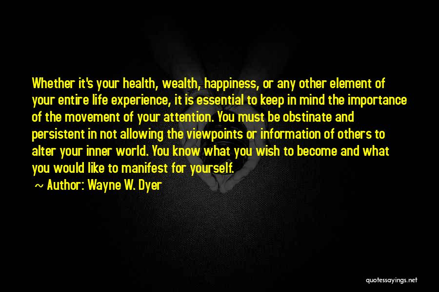 Wayne W. Dyer Quotes: Whether It's Your Health, Wealth, Happiness, Or Any Other Element Of Your Entire Life Experience, It Is Essential To Keep