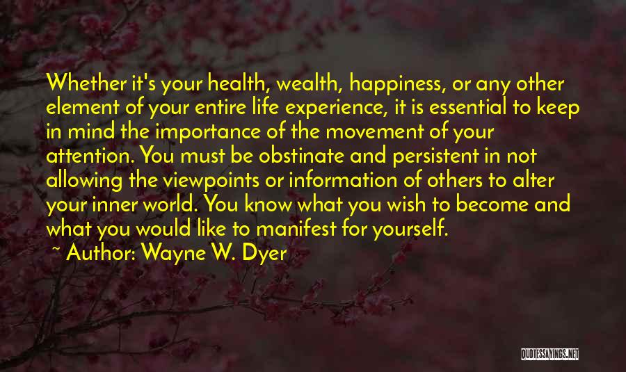 Wayne W. Dyer Quotes: Whether It's Your Health, Wealth, Happiness, Or Any Other Element Of Your Entire Life Experience, It Is Essential To Keep