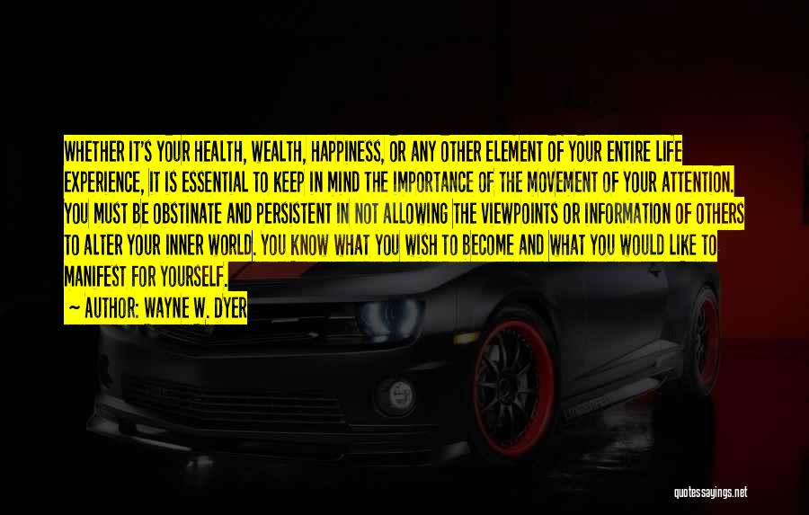 Wayne W. Dyer Quotes: Whether It's Your Health, Wealth, Happiness, Or Any Other Element Of Your Entire Life Experience, It Is Essential To Keep