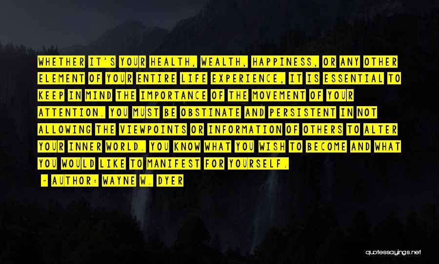 Wayne W. Dyer Quotes: Whether It's Your Health, Wealth, Happiness, Or Any Other Element Of Your Entire Life Experience, It Is Essential To Keep