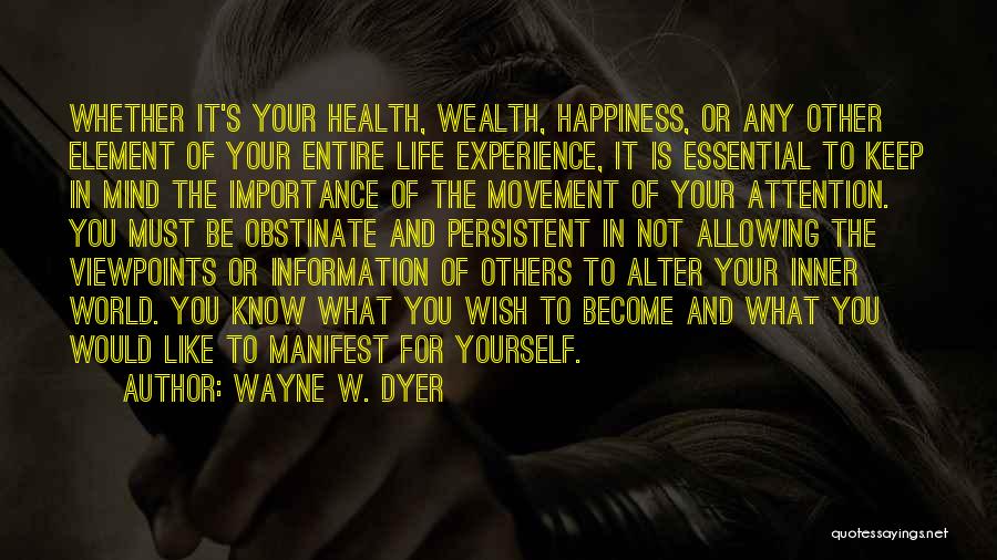 Wayne W. Dyer Quotes: Whether It's Your Health, Wealth, Happiness, Or Any Other Element Of Your Entire Life Experience, It Is Essential To Keep