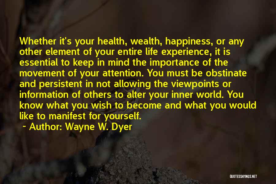 Wayne W. Dyer Quotes: Whether It's Your Health, Wealth, Happiness, Or Any Other Element Of Your Entire Life Experience, It Is Essential To Keep