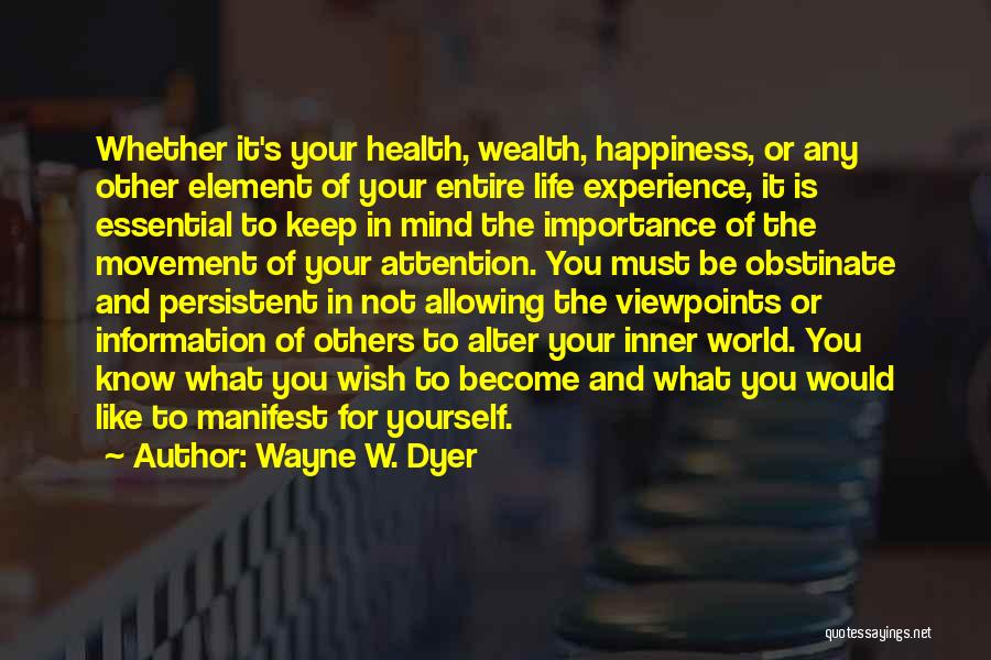Wayne W. Dyer Quotes: Whether It's Your Health, Wealth, Happiness, Or Any Other Element Of Your Entire Life Experience, It Is Essential To Keep