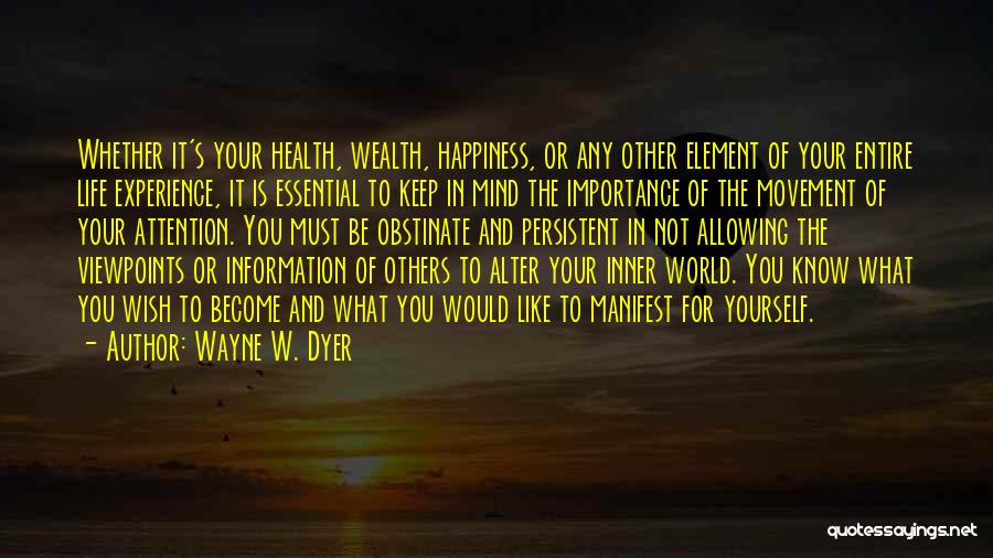 Wayne W. Dyer Quotes: Whether It's Your Health, Wealth, Happiness, Or Any Other Element Of Your Entire Life Experience, It Is Essential To Keep