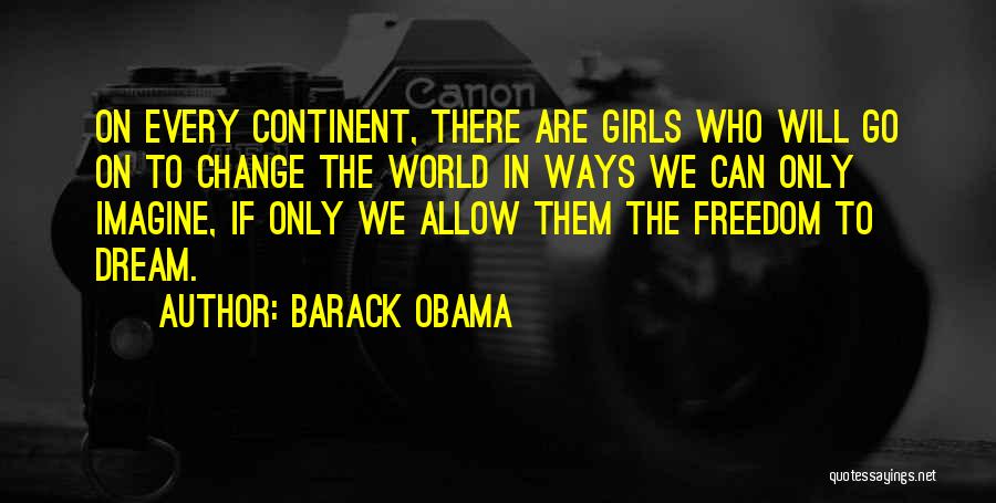Barack Obama Quotes: On Every Continent, There Are Girls Who Will Go On To Change The World In Ways We Can Only Imagine,