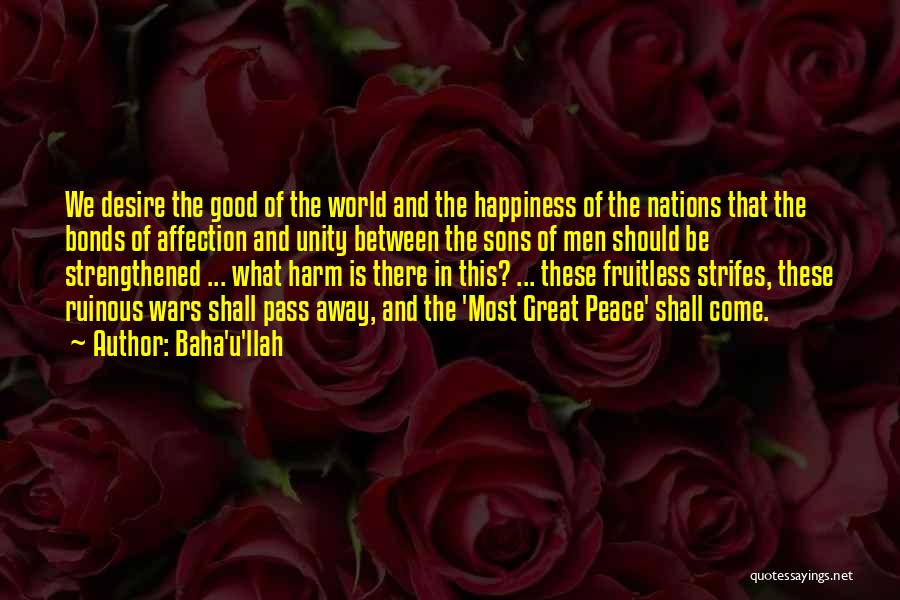 Baha'u'llah Quotes: We Desire The Good Of The World And The Happiness Of The Nations That The Bonds Of Affection And Unity