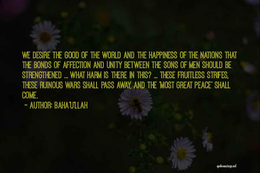 Baha'u'llah Quotes: We Desire The Good Of The World And The Happiness Of The Nations That The Bonds Of Affection And Unity