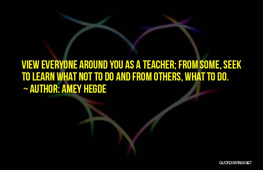Amey Hegde Quotes: View Everyone Around You As A Teacher; From Some, Seek To Learn What Not To Do And From Others, What