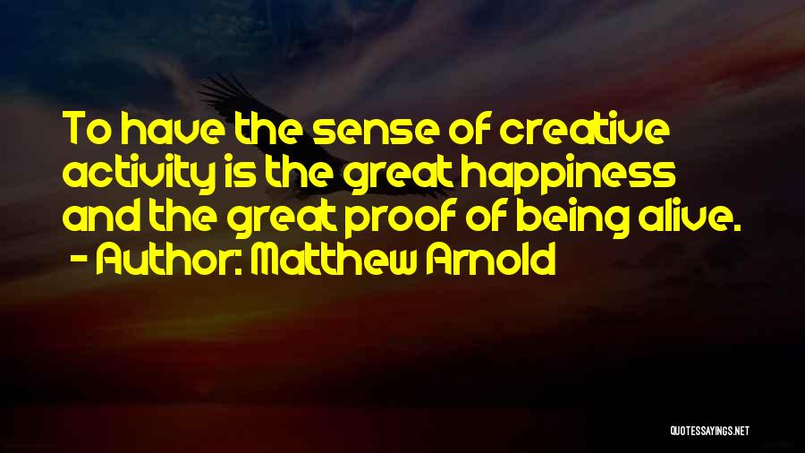 Matthew Arnold Quotes: To Have The Sense Of Creative Activity Is The Great Happiness And The Great Proof Of Being Alive.