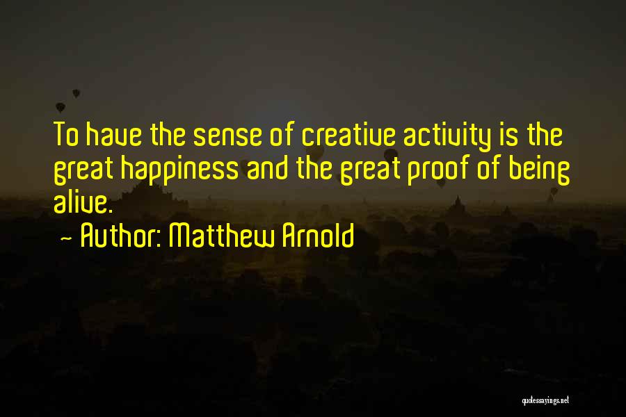 Matthew Arnold Quotes: To Have The Sense Of Creative Activity Is The Great Happiness And The Great Proof Of Being Alive.