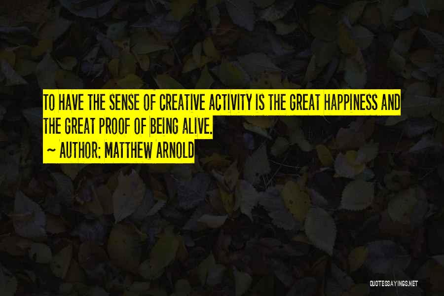 Matthew Arnold Quotes: To Have The Sense Of Creative Activity Is The Great Happiness And The Great Proof Of Being Alive.