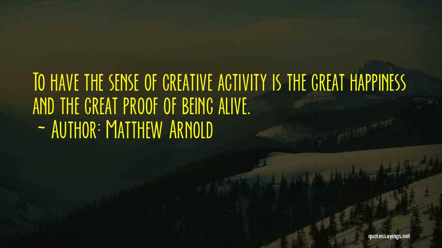 Matthew Arnold Quotes: To Have The Sense Of Creative Activity Is The Great Happiness And The Great Proof Of Being Alive.