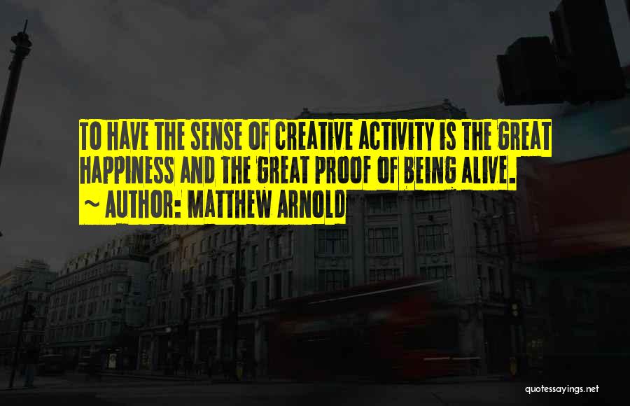 Matthew Arnold Quotes: To Have The Sense Of Creative Activity Is The Great Happiness And The Great Proof Of Being Alive.