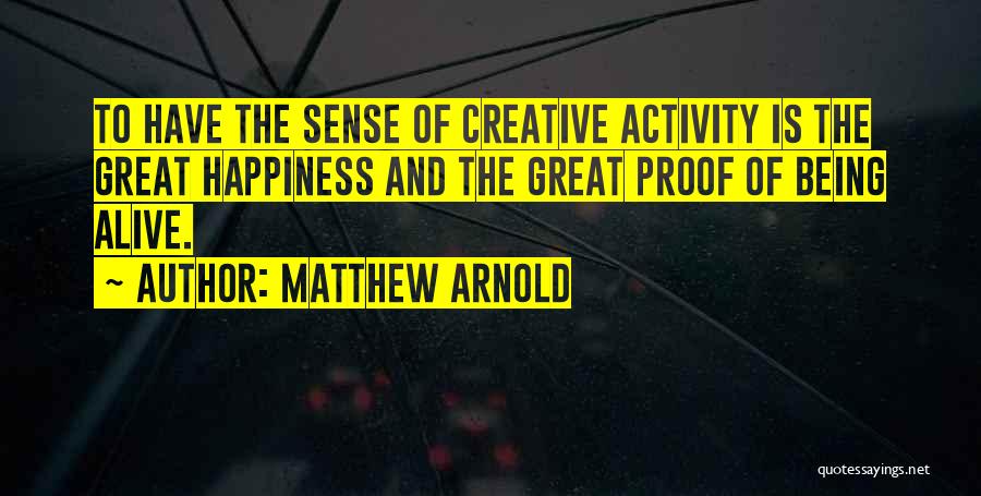 Matthew Arnold Quotes: To Have The Sense Of Creative Activity Is The Great Happiness And The Great Proof Of Being Alive.