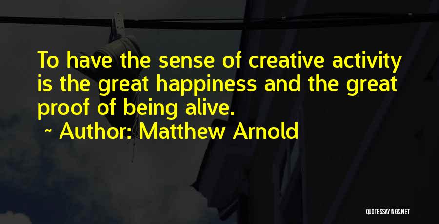 Matthew Arnold Quotes: To Have The Sense Of Creative Activity Is The Great Happiness And The Great Proof Of Being Alive.