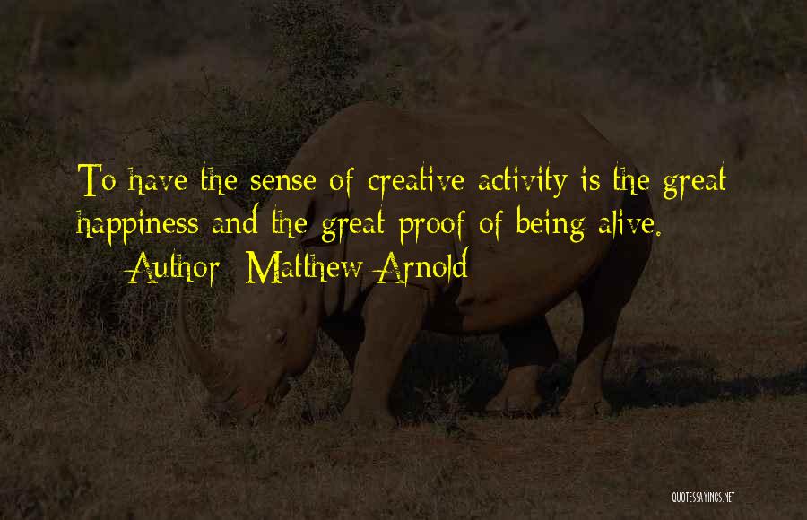 Matthew Arnold Quotes: To Have The Sense Of Creative Activity Is The Great Happiness And The Great Proof Of Being Alive.
