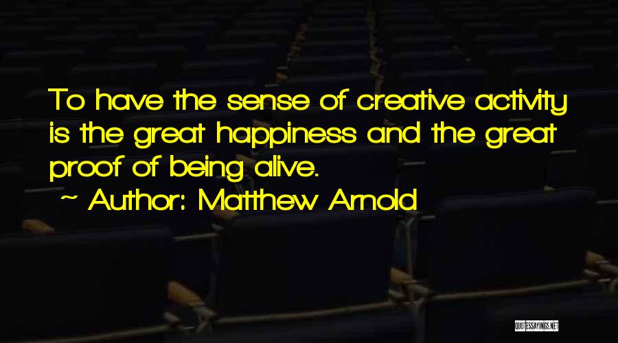 Matthew Arnold Quotes: To Have The Sense Of Creative Activity Is The Great Happiness And The Great Proof Of Being Alive.
