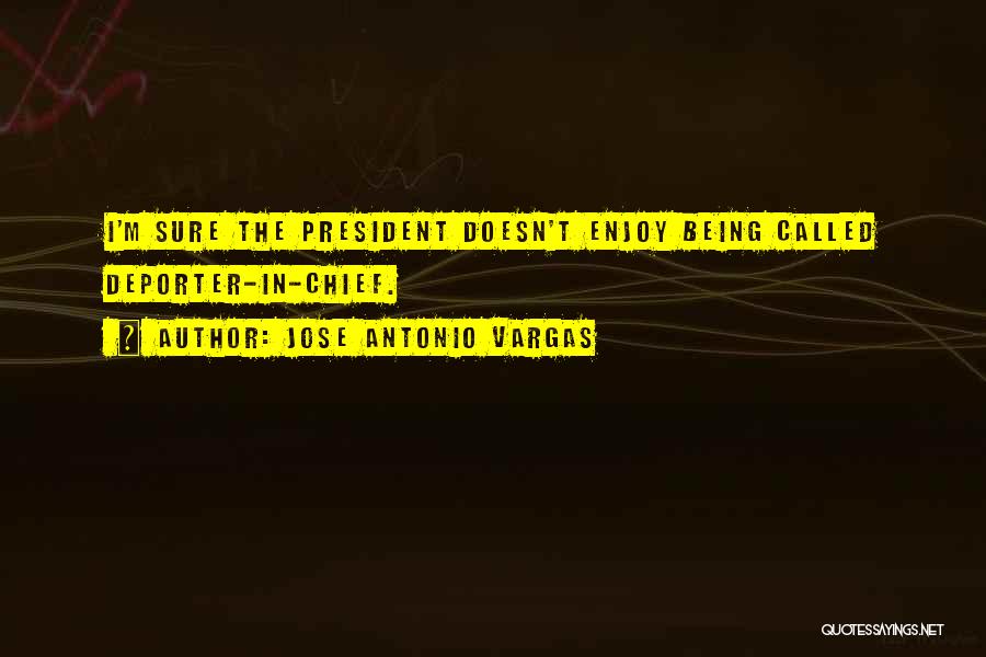 Jose Antonio Vargas Quotes: I'm Sure The President Doesn't Enjoy Being Called Deporter-in-chief.