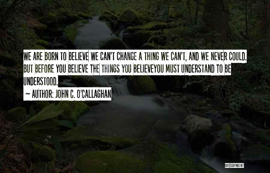 John C. O'Callaghan Quotes: We Are Born To Believe We Can't Change A Thing We Can't, And We Never Could. But Before You Believe