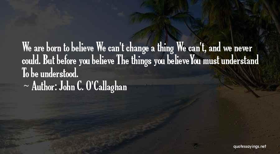 John C. O'Callaghan Quotes: We Are Born To Believe We Can't Change A Thing We Can't, And We Never Could. But Before You Believe