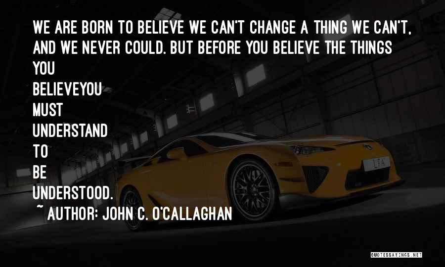 John C. O'Callaghan Quotes: We Are Born To Believe We Can't Change A Thing We Can't, And We Never Could. But Before You Believe