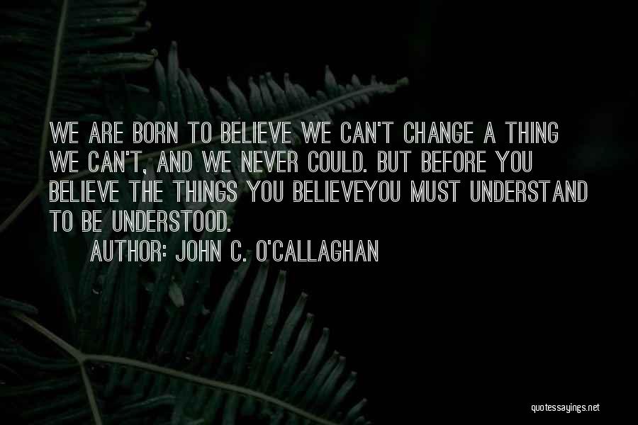 John C. O'Callaghan Quotes: We Are Born To Believe We Can't Change A Thing We Can't, And We Never Could. But Before You Believe