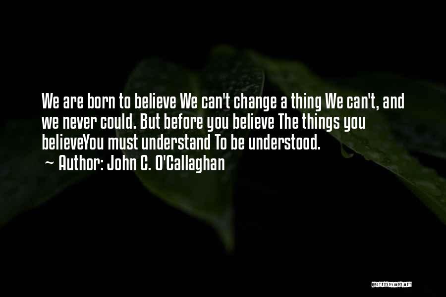 John C. O'Callaghan Quotes: We Are Born To Believe We Can't Change A Thing We Can't, And We Never Could. But Before You Believe