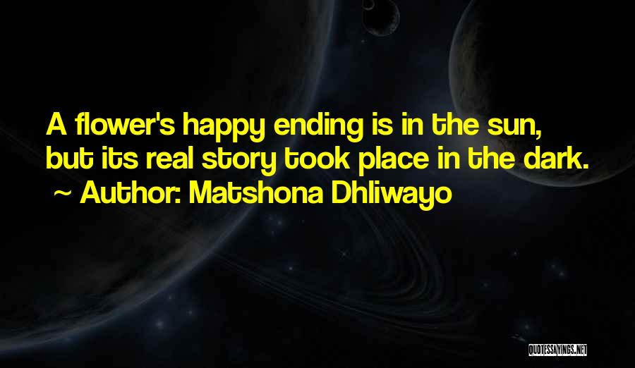 Matshona Dhliwayo Quotes: A Flower's Happy Ending Is In The Sun, But Its Real Story Took Place In The Dark.