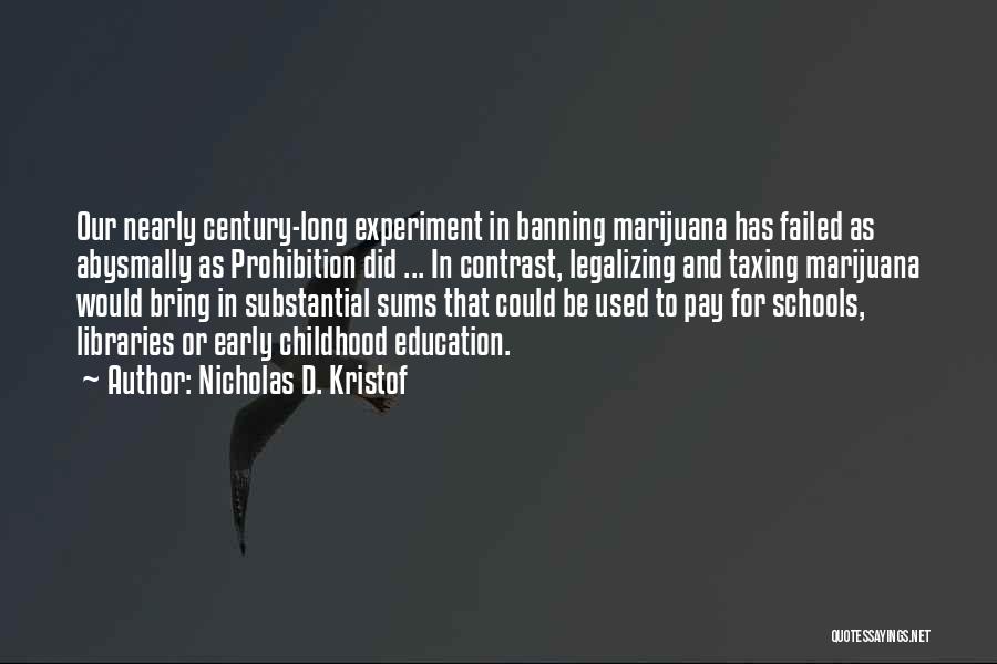 Nicholas D. Kristof Quotes: Our Nearly Century-long Experiment In Banning Marijuana Has Failed As Abysmally As Prohibition Did ... In Contrast, Legalizing And Taxing