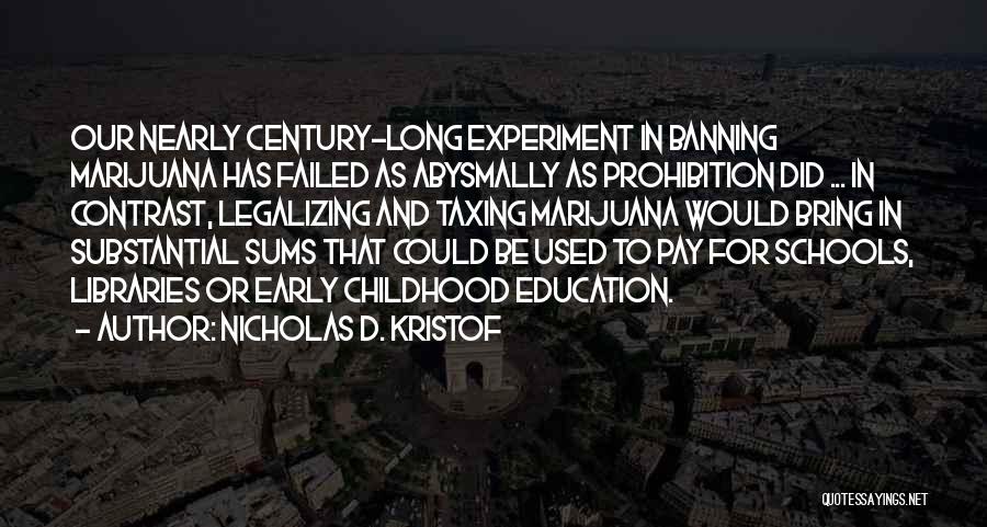 Nicholas D. Kristof Quotes: Our Nearly Century-long Experiment In Banning Marijuana Has Failed As Abysmally As Prohibition Did ... In Contrast, Legalizing And Taxing