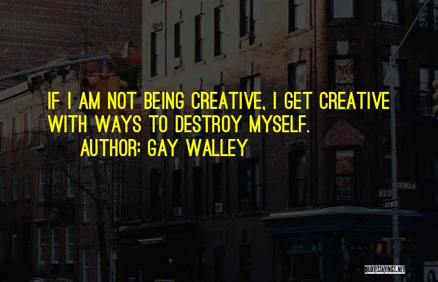 Gay Walley Quotes: If I Am Not Being Creative, I Get Creative With Ways To Destroy Myself.