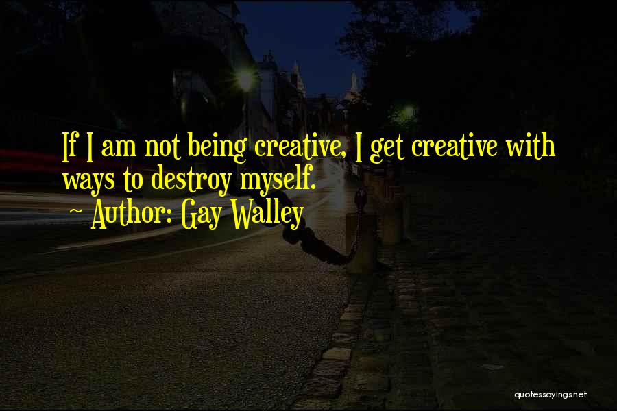 Gay Walley Quotes: If I Am Not Being Creative, I Get Creative With Ways To Destroy Myself.