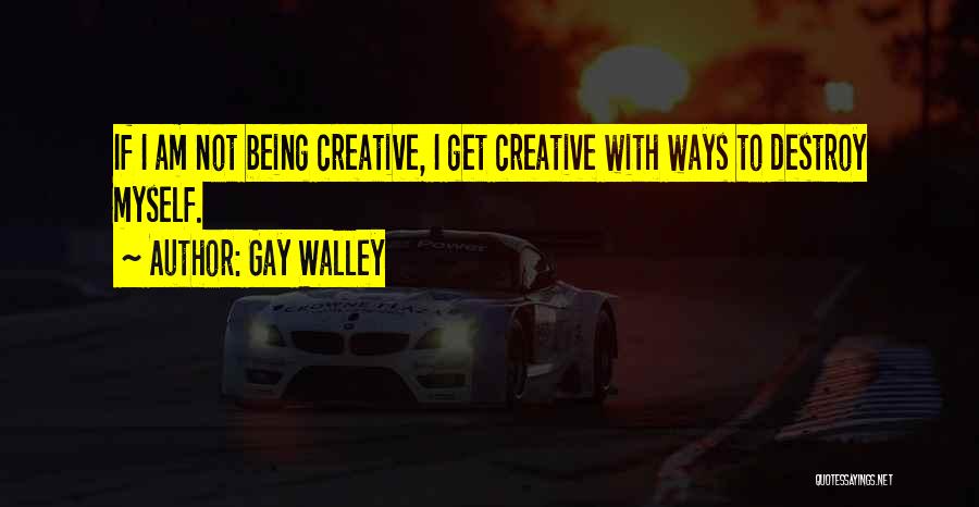 Gay Walley Quotes: If I Am Not Being Creative, I Get Creative With Ways To Destroy Myself.