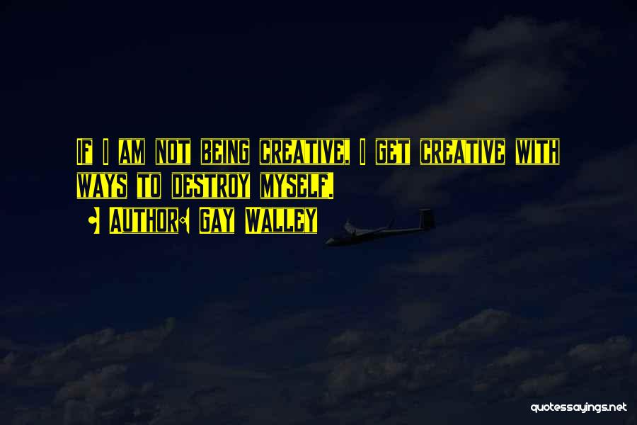 Gay Walley Quotes: If I Am Not Being Creative, I Get Creative With Ways To Destroy Myself.